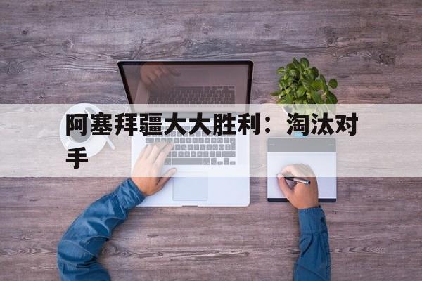 开云体育中国-关于阿塞拜疆大大胜利：淘汰对手的信息